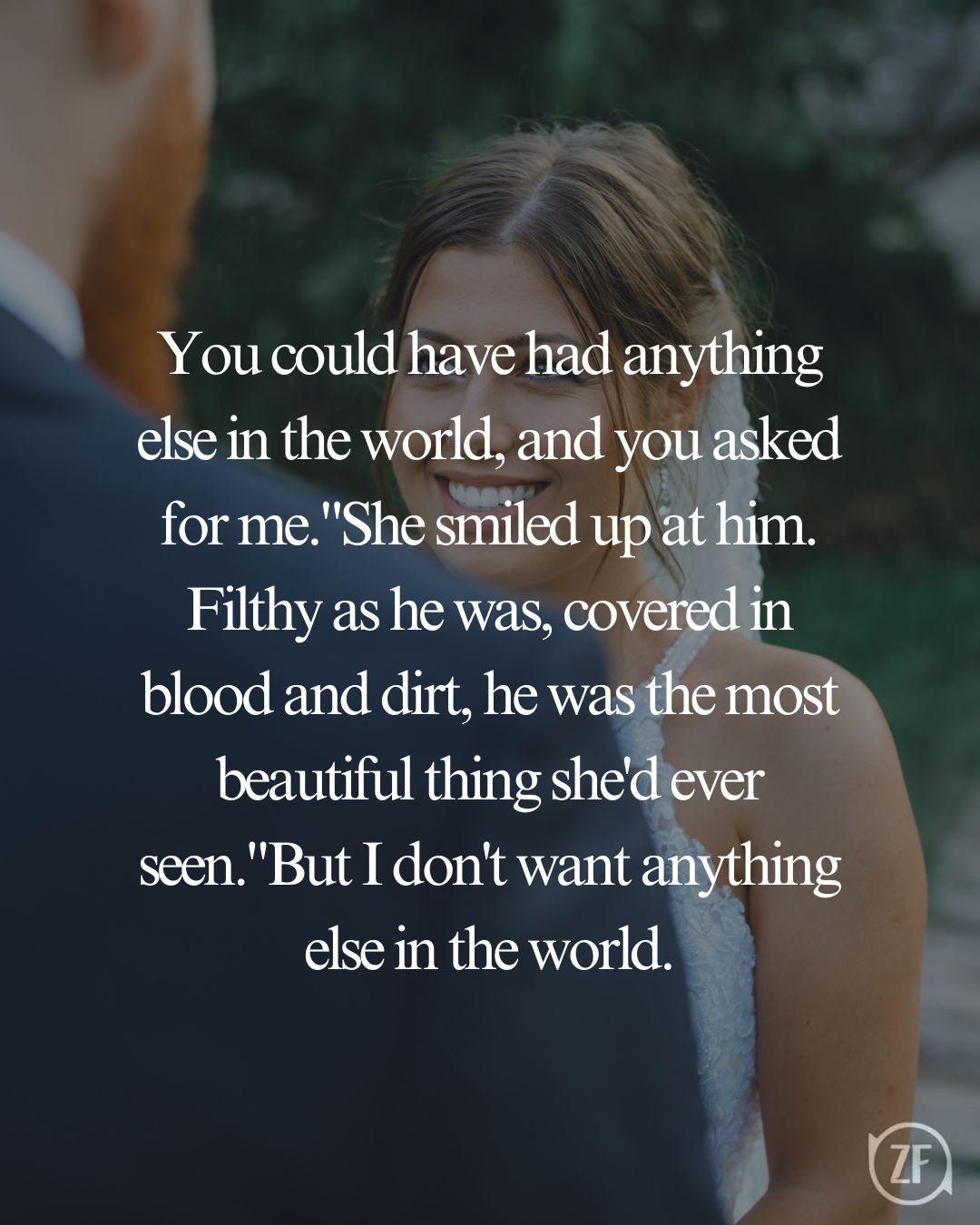 You could have had anything else in the world, and you asked for me."She smiled up at him. Filthy as he was, covered in blood and dirt, he was the most beautiful thing she'd ever seen."But I don't want anything else in the world.