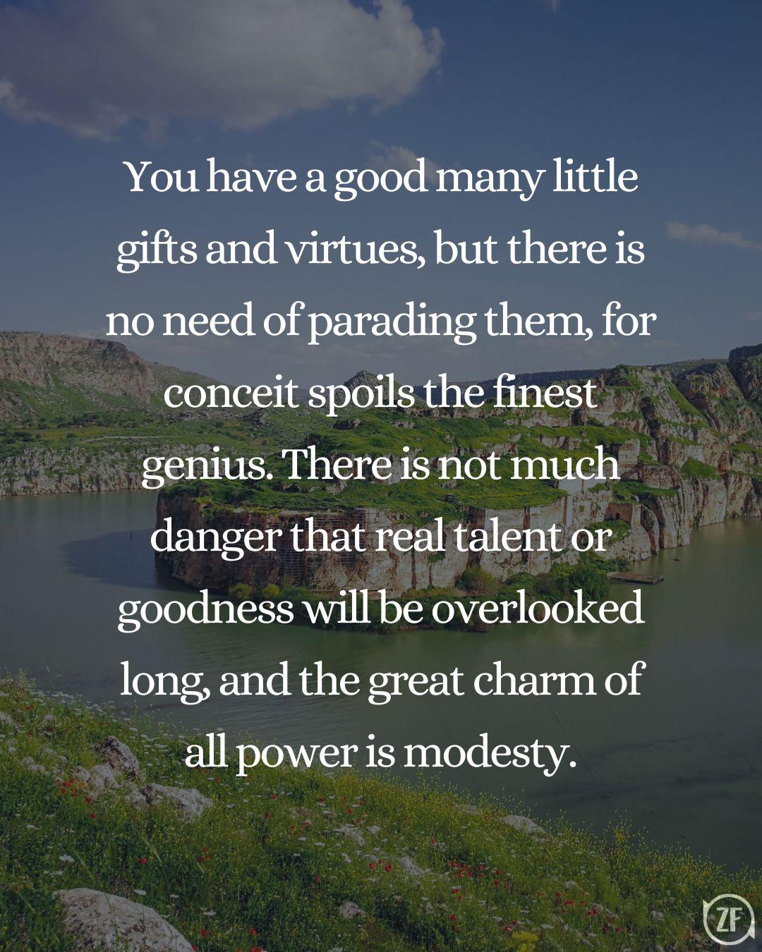 You have a good many little gifts and virtues, but there is no need of parading them, for conceit spoils the finest genius. There is not much danger that real talent or goodness will be overlooked long, and the great charm of all power is modesty.