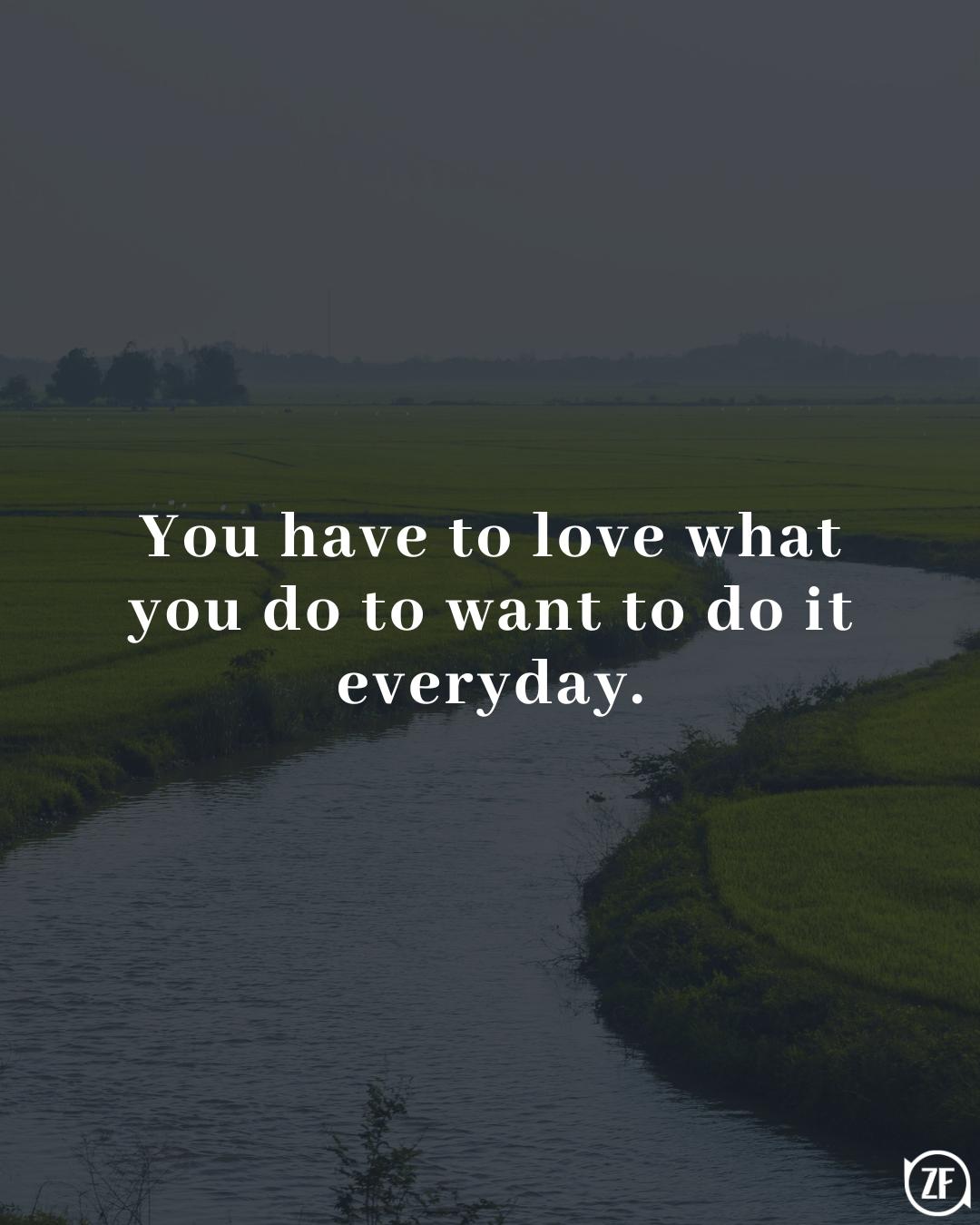 You have to love what you do to want to do it everyday.