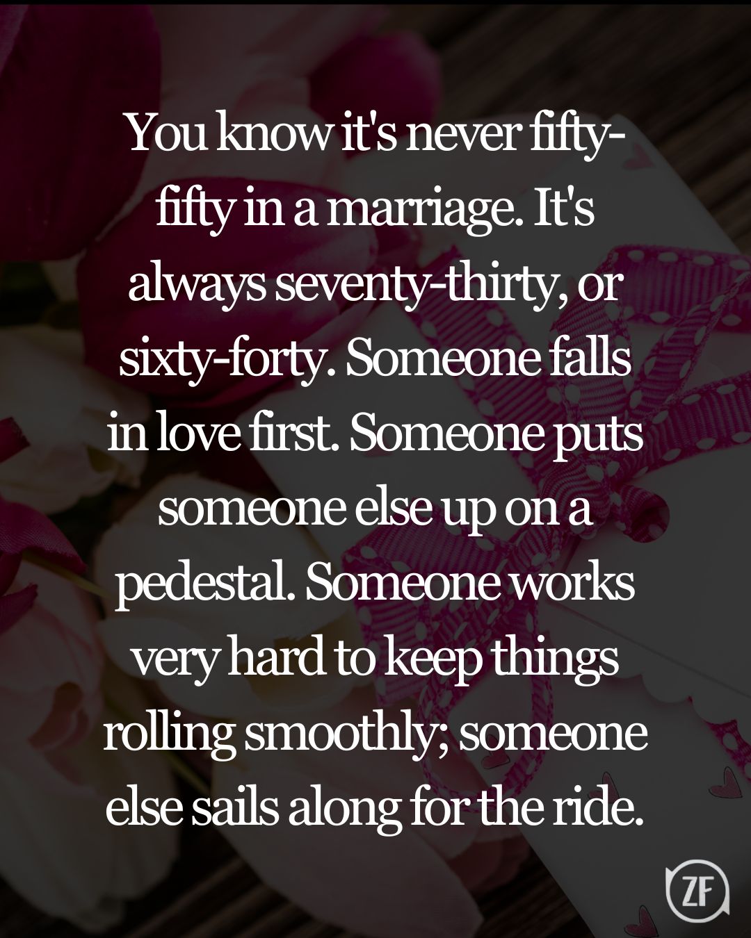 You know it's never fifty-fifty in a marriage. It's always seventy-thirty, or sixty-forty. Someone falls in love first. Someone puts someone else up on a pedestal. Someone works very hard to keep things rolling smoothly; someone else sails along for the ride.