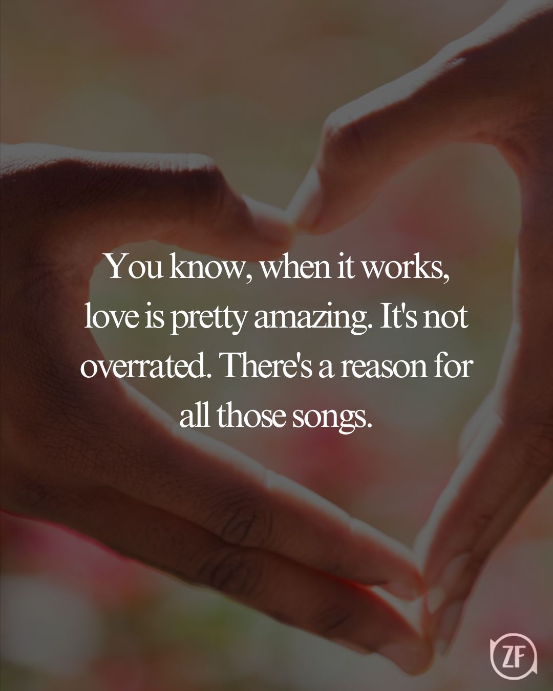 You know, when it works, love is pretty amazing. It's not overrated. There's a reason for all those songs.