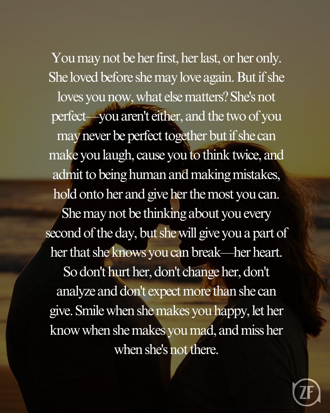 You may not be her first, her last, or her only. She loved before she may love again. But if she loves you now, what else matters? She's not perfect—you aren't either, and the two of you may never be perfect together but if she can make you laugh, cause you to think twice, and admit to being human and making mistakes, hold onto her and give her the most you can. She may not be thinking about you every second of the day, but she will give you a part of her that she knows you can break—her heart. So don't hurt her, don't change her, don't analyze and don't expect more than she can give. Smile when she makes you happy, let her know when she makes you mad, and miss her when she's not there.