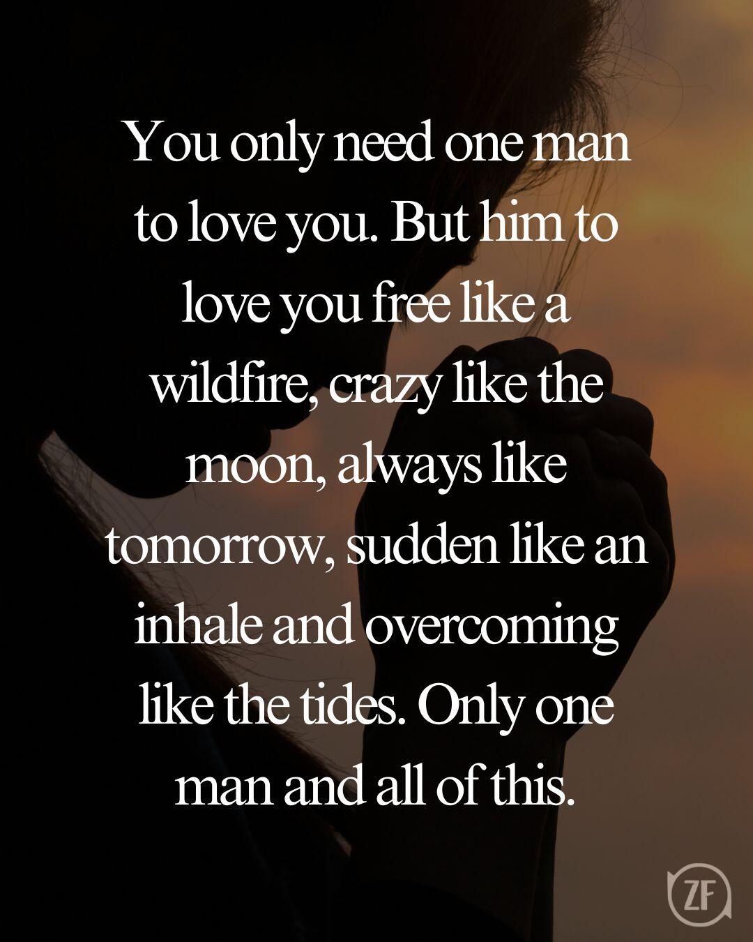 You only need one man to love you. But him to love you free like a wildfire, crazy like the moon, always like tomorrow, sudden like an inhale and overcoming like the tides. Only one man and all of this.