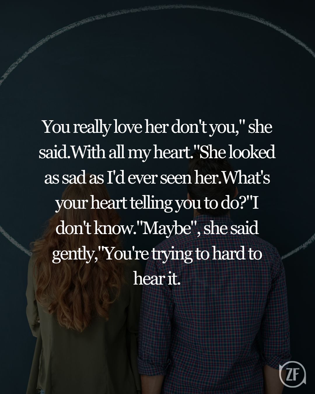 You really love her don't you," she said.With all my heart."She looked as sad as I'd ever seen her.What's your heart telling you to do?"I don't know."Maybe", she said gently,"You're trying to hard to hear it.