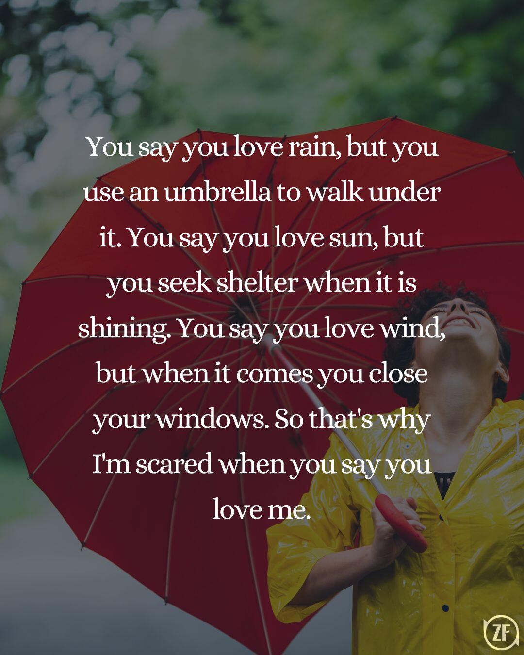 You say you love rain, but you use an umbrella to walk under it. You say you love sun, but you seek shelter when it is shining. You say you love wind, but when it comes you close your windows. So that's why I'm scared when you say you love me.