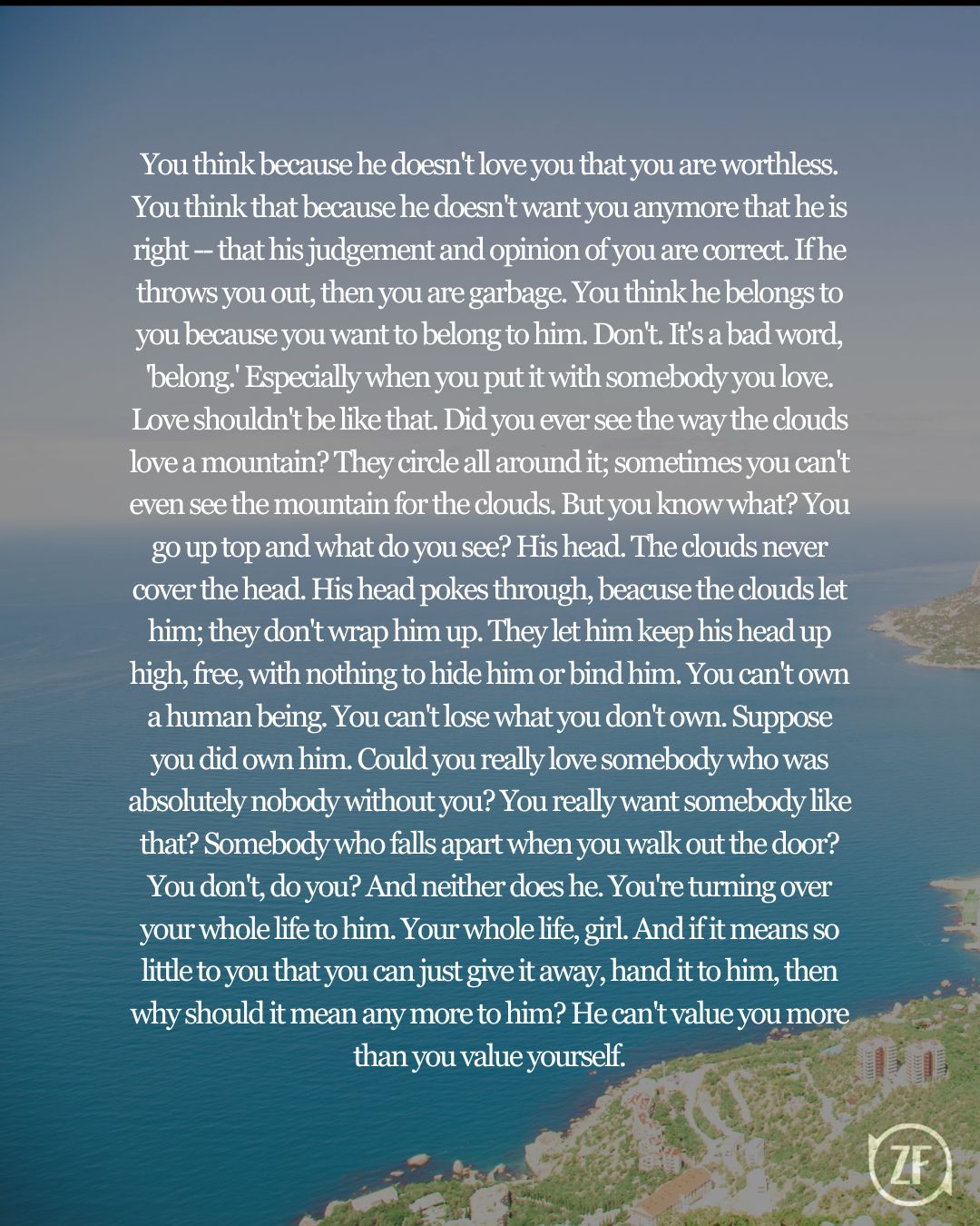 You think because he doesn't love you that you are worthless. You think that because he doesn't want you anymore that he is right -- that his judgement and opinion of you are correct. If he throws you out, then you are garbage. You think he belongs to you because you want to belong to him. Don't. It's a bad word, 'belong.' Especially when you put it with somebody you love. Love shouldn't be like that. Did you ever see the way the clouds love a mountain? They circle all around it; sometimes you can't even see the mountain for the clouds. But you know what? You go up top and what do you see? His head. The clouds never cover the head. His head pokes through, beacuse the clouds let him; they don't wrap him up. They let him keep his head up high, free, with nothing to hide him or bind him. You can't own a human being. You can't lose what you don't own. Suppose you did own him. Could you really love somebody who was absolutely nobody without you? You really want somebody like that? Somebody who falls apart when you walk out the door? You don't, do you? And neither does he. You're turning over your whole life to him. Your whole life, girl. And if it means so little to you that you can just give it away, hand it to him, then why should it mean any more to him? He can't value you more than you value yourself.