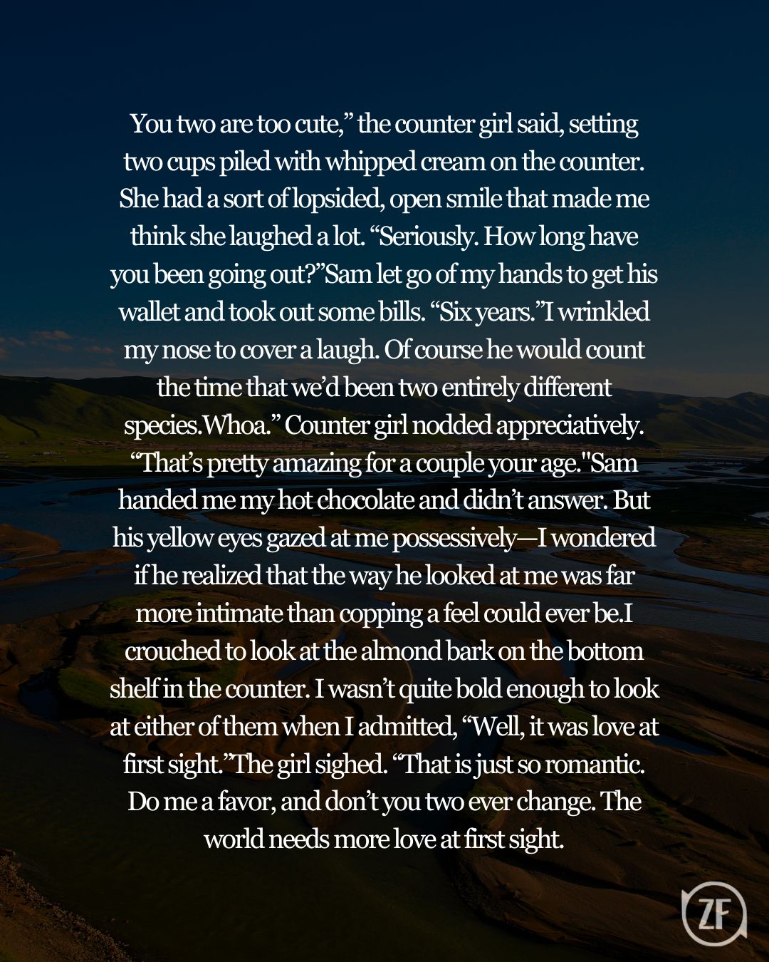 You two are too cute,” the counter girl said, setting two cups piled with whipped cream on the counter. She had a sort of lopsided, open smile that made me think she laughed a lot. “Seriously. How long have you been going out?”Sam let go of my hands to get his wallet and took out some bills. “Six years.”I wrinkled my nose to cover a laugh. Of course he would count the time that we’d been two entirely different species.Whoa.” Counter girl nodded appreciatively. “That’s pretty amazing for a couple your age."Sam handed me my hot chocolate and didn’t answer. But his yellow eyes gazed at me possessively—I wondered if he realized that the way he looked at me was far more intimate than copping a feel could ever be.I crouched to look at the almond bark on the bottom shelf in the counter. I wasn’t quite bold enough to look at either of them when I admitted, “Well, it was love at first sight.”The girl sighed. “That is just so romantic. Do me a favor, and don’t you two ever change. The world needs more love at first sight.