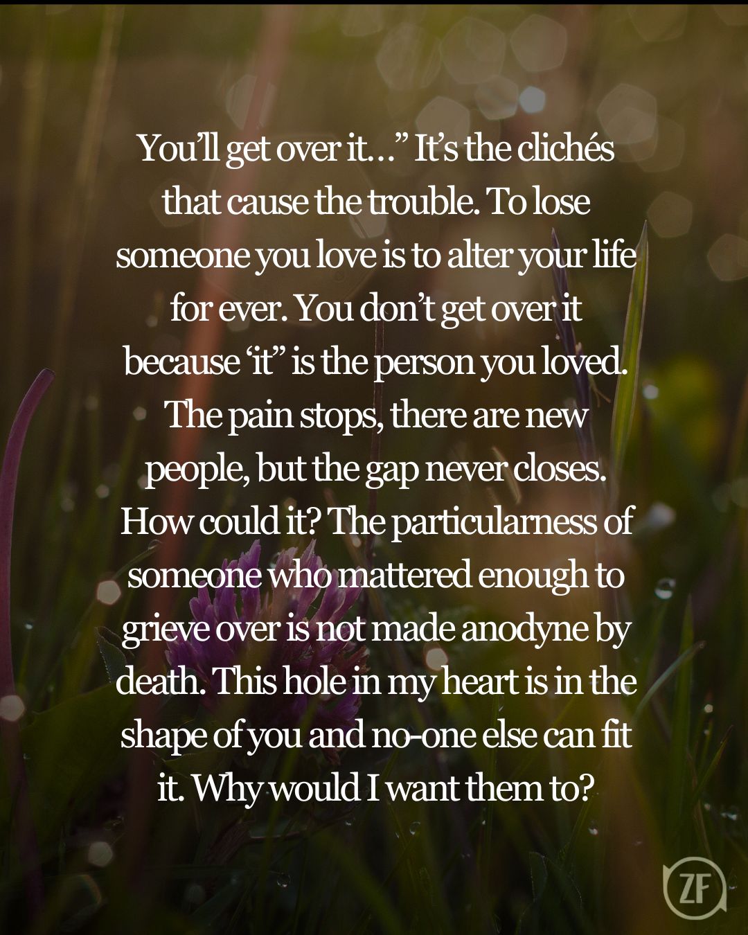 You’ll get over it…” It’s the clichés that cause the trouble. To lose someone you love is to alter your life for ever. You don’t get over it because ‘it” is the person you loved. The pain stops, there are new people, but the gap never closes. How could it? The particularness of someone who mattered enough to grieve over is not made anodyne by death. This hole in my heart is in the shape of you and no-one else can fit it. Why would I want them to?