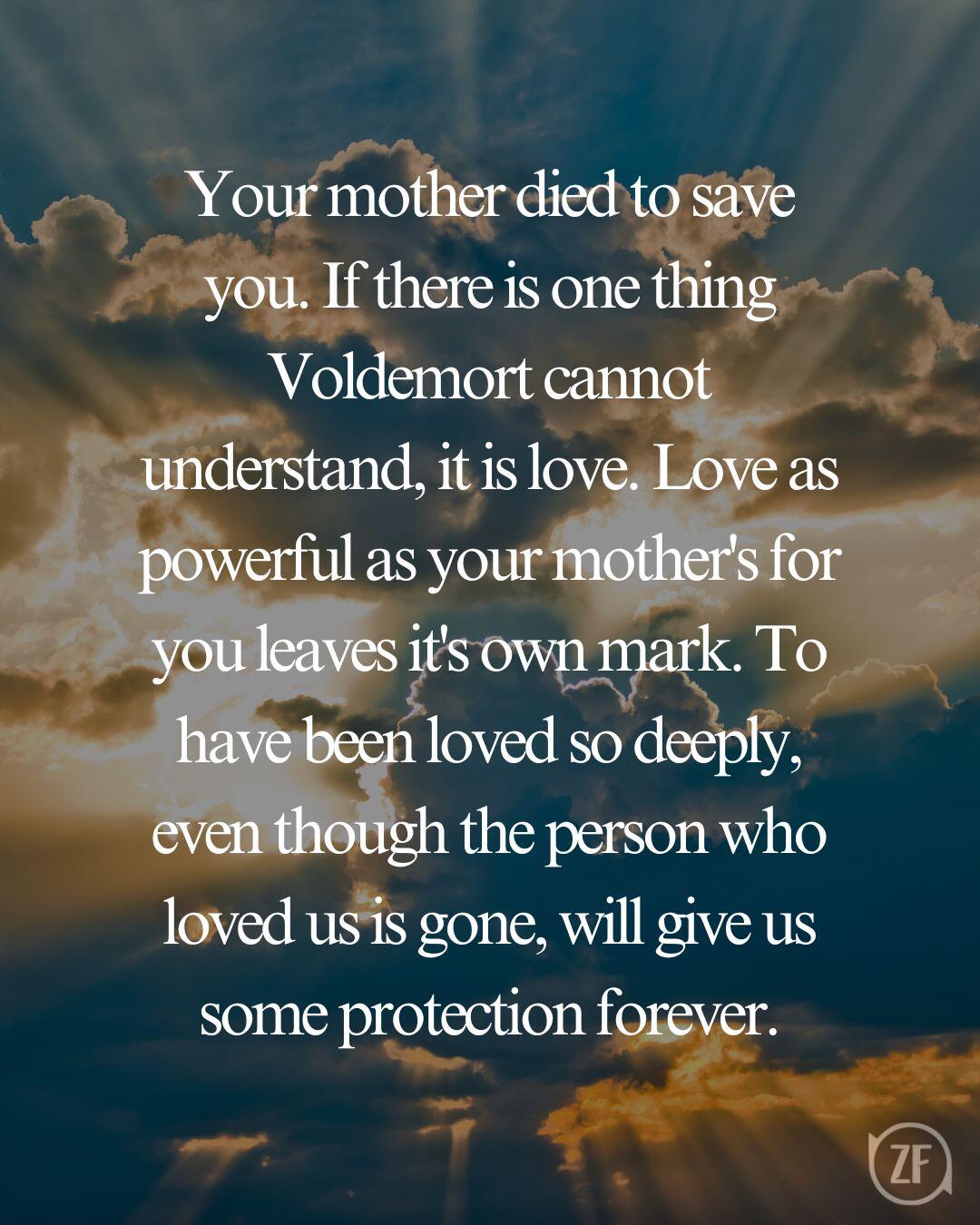 Your mother died to save you. If there is one thing Voldemort cannot understand, it is love. Love as powerful as your mother's for you leaves it's own mark. To have been loved so deeply, even though the person who loved us is gone, will give us some protection forever.