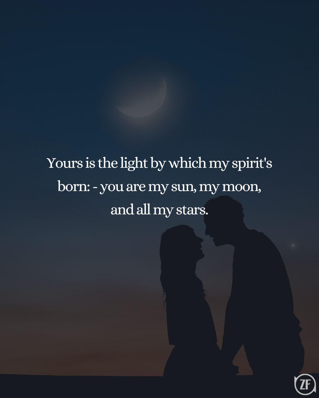 Yours is the light by which my spirit's born: - you are my sun, my moon, and all my stars.