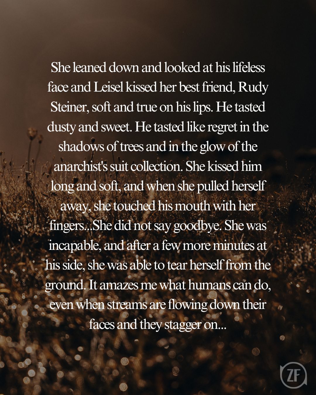 She leaned down and looked at his lifeless face and Leisel kissed her best friend, Rudy Steiner, soft and true on his lips. He tasted dusty and sweet. He tasted like regret in the shadows of trees and in the glow of the anarchist's suit collection. She kissed him long and soft, and when she pulled herself away, she touched his mouth with her fingers...She did not say goodbye. She was incapable, and after a few more minutes at his side, she was able to tear herself from the ground. It amazes me what humans can do, even when streams are flowing down their faces and they stagger on...