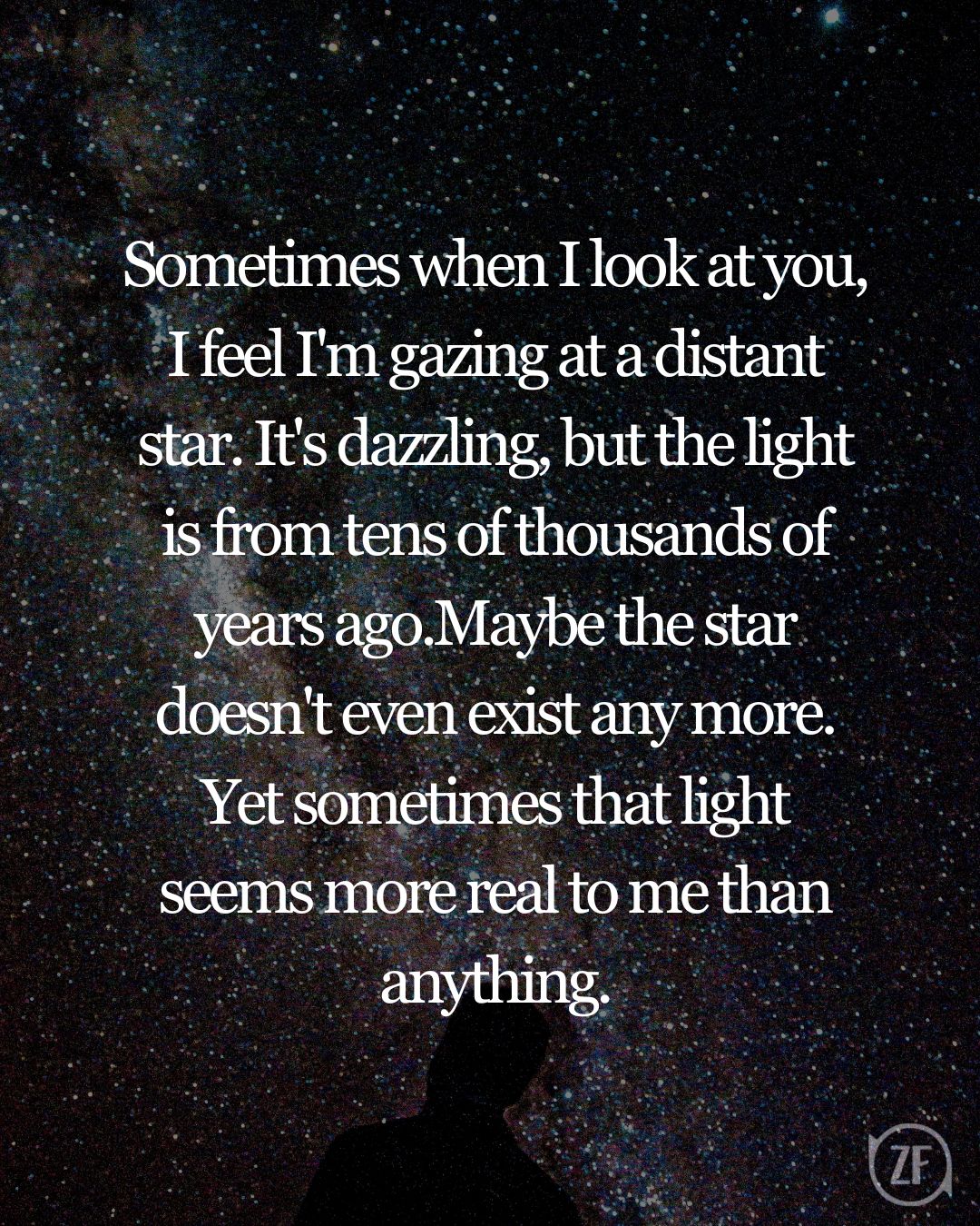 Sometimes when I look at you, I feel I'm gazing at a distant star. It's dazzling, but the light is from tens of thousands of years ago.Maybe the star doesn't even exist any more. Yet sometimes that light seems more real to me than anything.