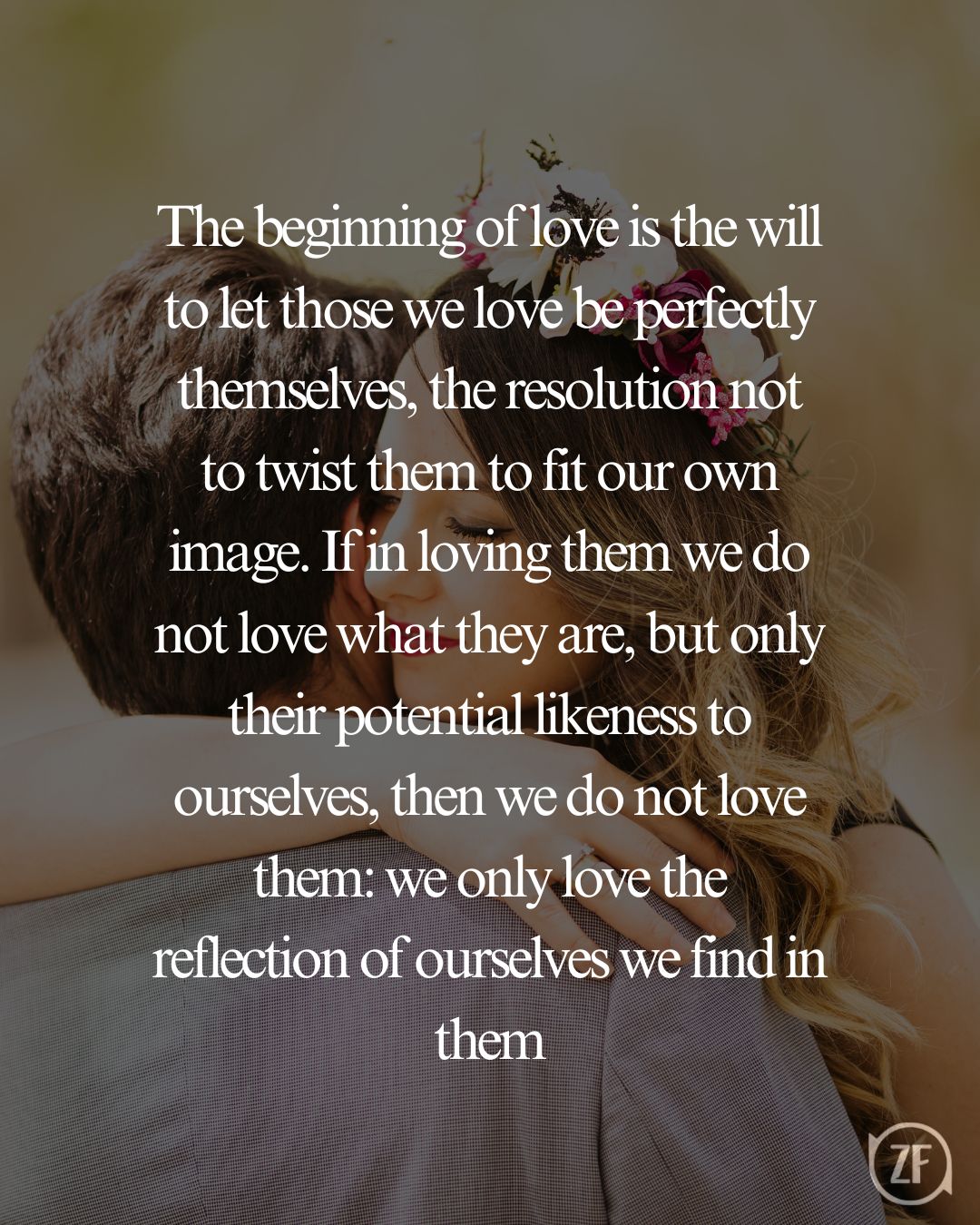 The beginning of love is the will to let those we love be perfectly themselves, the resolution not to twist them to fit our own image. If in loving them we do not love what they are, but only their potential likeness to ourselves, then we do not love them: we only love the reflection of ourselves we find in them