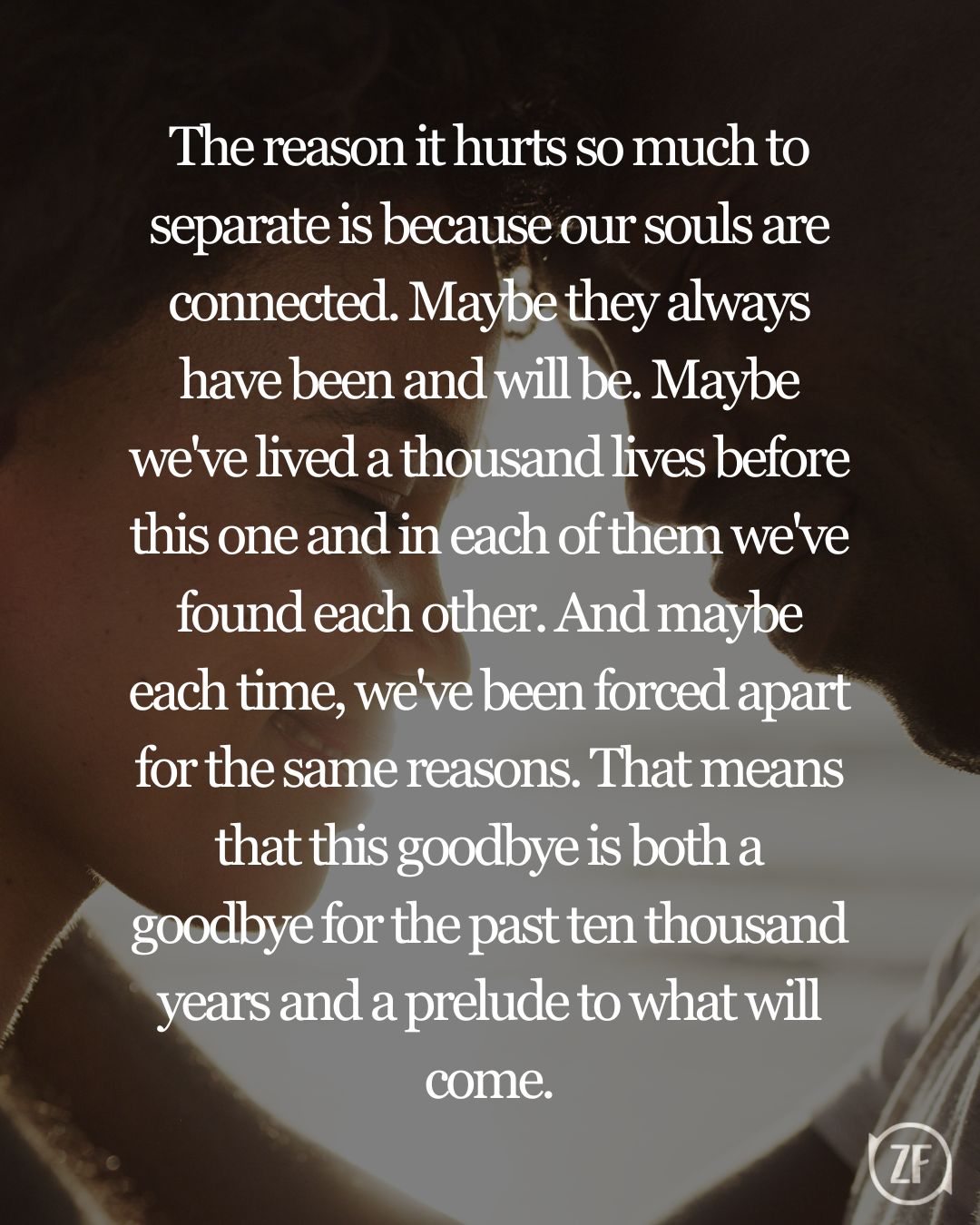 The reason it hurts so much to separate is because our souls are connected. Maybe they always have been and will be. Maybe we've lived a thousand lives before this one and in each of them we've found each other. And maybe each time, we've been forced apart for the same reasons. That means that this goodbye is both a goodbye for the past ten thousand years and a prelude to what will come.