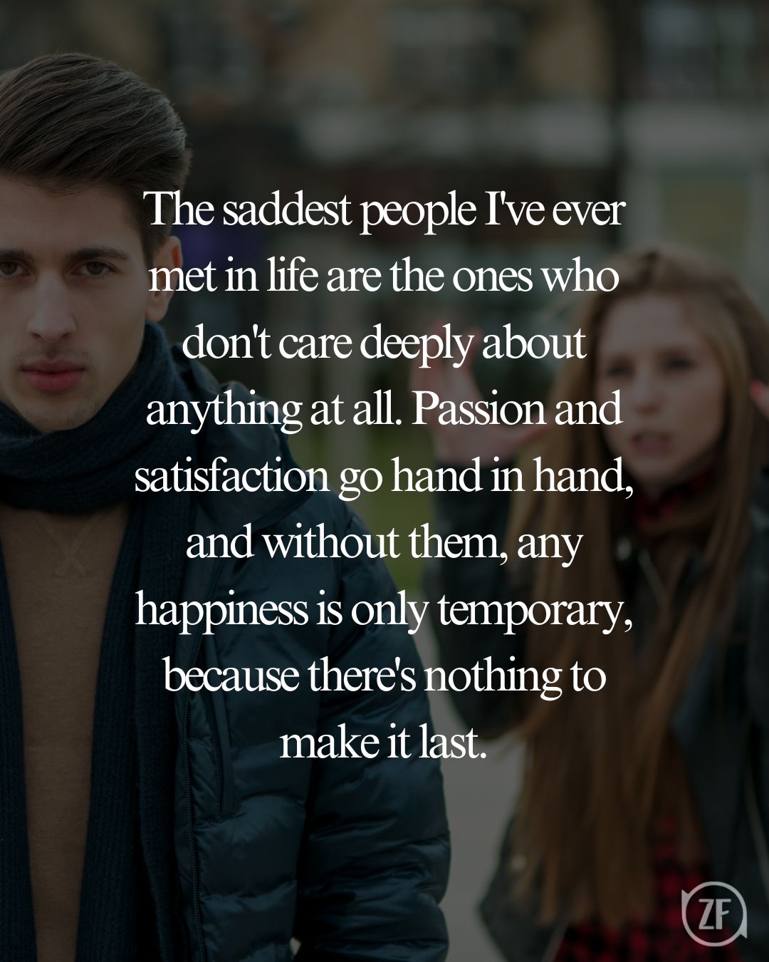 The saddest people I've ever met in life are the ones who don't care deeply about anything at all. Passion and satisfaction go hand in hand, and without them, any happiness is only temporary, because there's nothing to make it last.