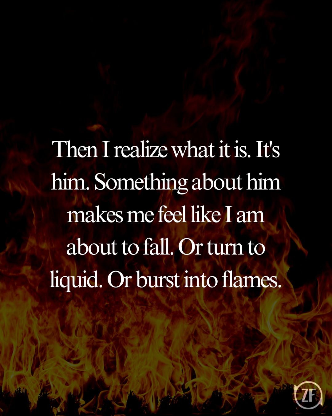 Then I realize what it is. It's him. Something about him makes me feel like I am about to fall. Or turn to liquid. Or burst into flames.