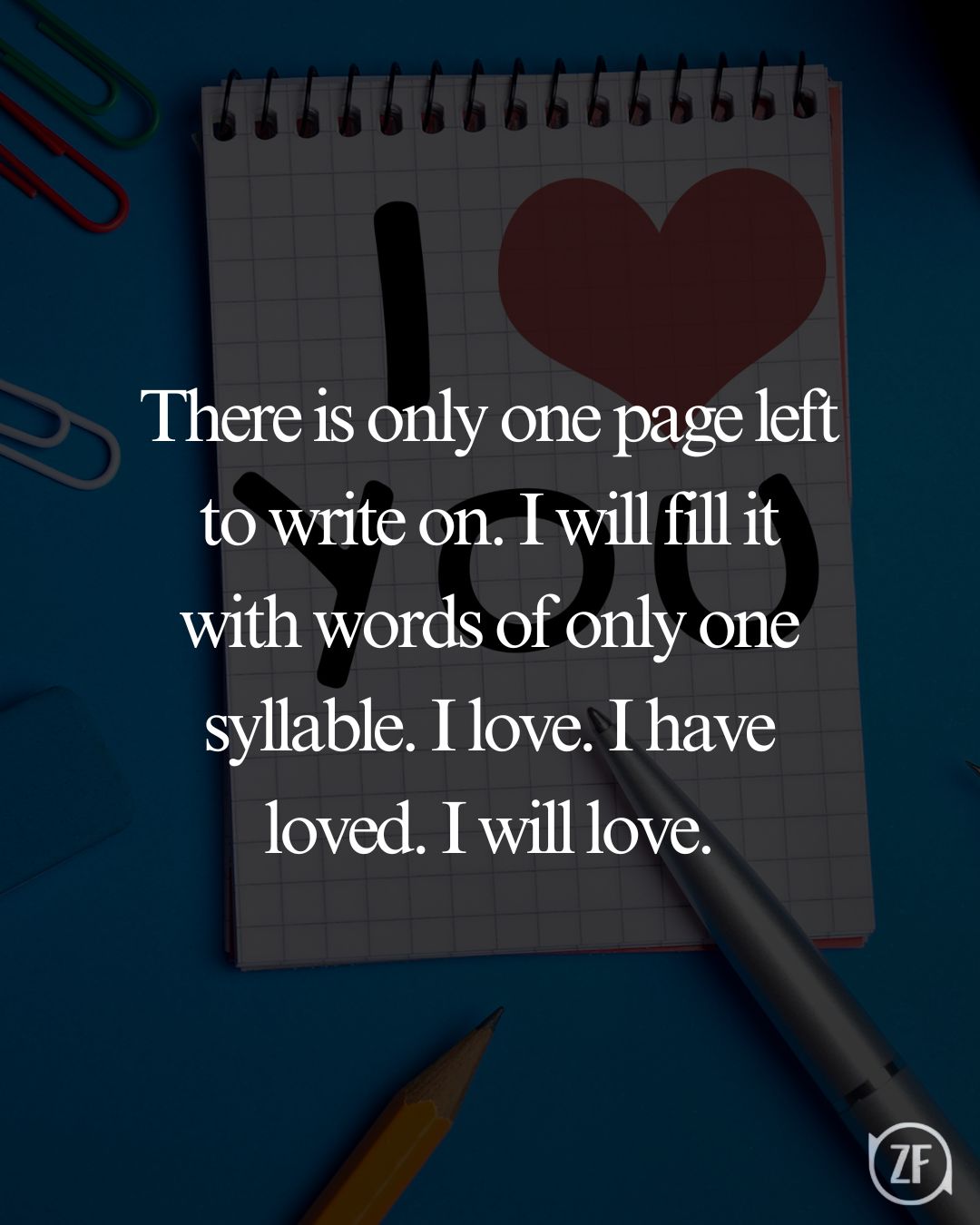 There is only one page left to write on. I will fill it with words of only one syllable. I love. I have loved. I will love.