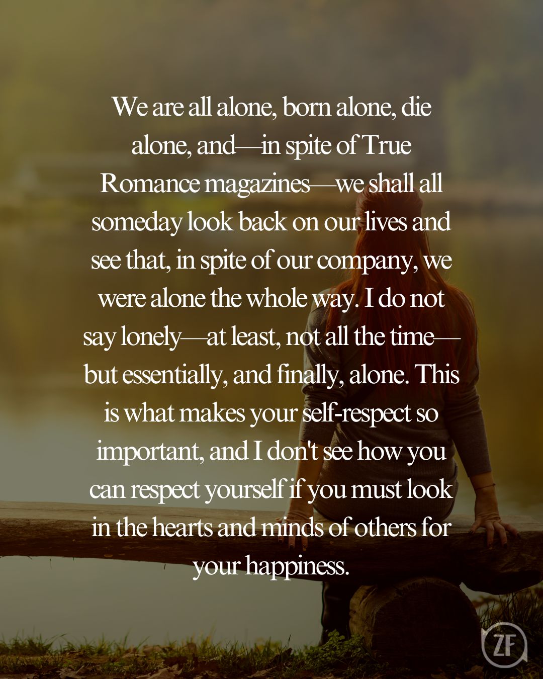 We are all alone, born alone, die alone, and—in spite of True Romance magazines—we shall all someday look back on our lives and see that, in spite of our company, we were alone the whole way. I do not say lonely—at least, not all the time—but essentially, and finally, alone. This is what makes your self-respect so important, and I don't see how you can respect yourself if you must look in the hearts and minds of others for your happiness.