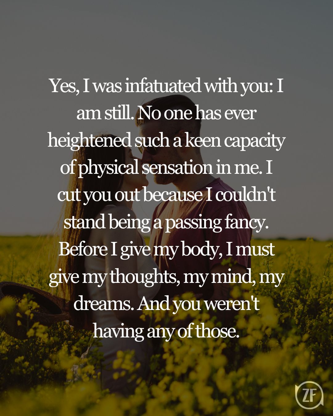 Yes, I was infatuated with you: I am still. No one has ever heightened such a keen capacity of physical sensation in me. I cut you out because I couldn't stand being a passing fancy. Before I give my body, I must give my thoughts, my mind, my dreams. And you weren't having any of those.