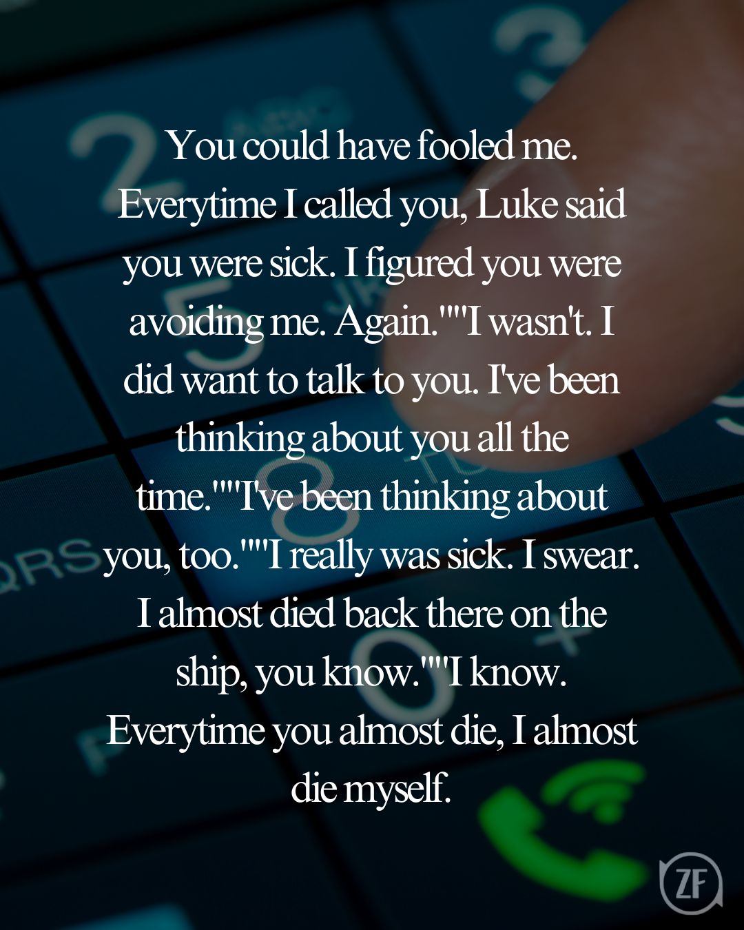 You could have fooled me. Everytime I called you, Luke said you were sick. I figured you were avoiding me. Again.""I wasn't. I did want to talk to you. I've been thinking about you all the time.""I've been thinking about you, too.""I really was sick. I swear. I almost died back there on the ship, you know.""I know. Everytime you almost die, I almost die myself.